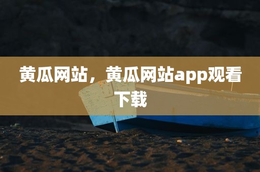 黄瓜网站，黄瓜网站app观看下载