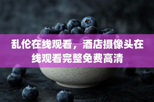 乱伦在线观看，酒店摄像头在线观看完整免费高清