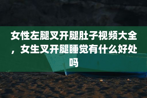女性左腿叉开腿肚子视频大全，女生叉开腿睡觉有什么好处吗