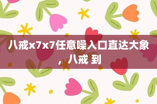 八戒x7x7任意噪入口直达大象，八戒 到
