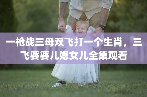 一枪战三母双飞打一个生肖，三飞婆婆儿媳女儿全集观看
