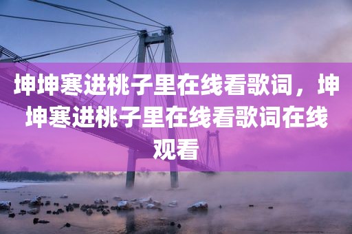 坤坤寒进桃子里在线看歌词，坤坤寒进桃子里在线看歌词在线观看