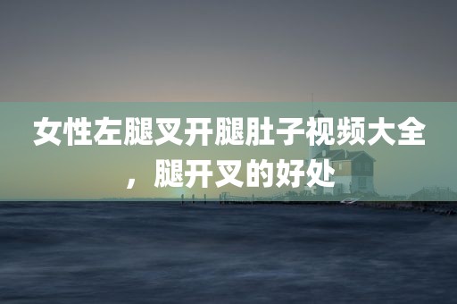 女性左腿叉开腿肚子视频大全，腿开叉的好处