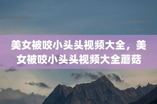 美女被咬小头头视频大全，美女被咬小头头视频大全蘑菇