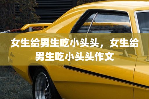 女生给男生吃小头头，女生给男生吃小头头作文