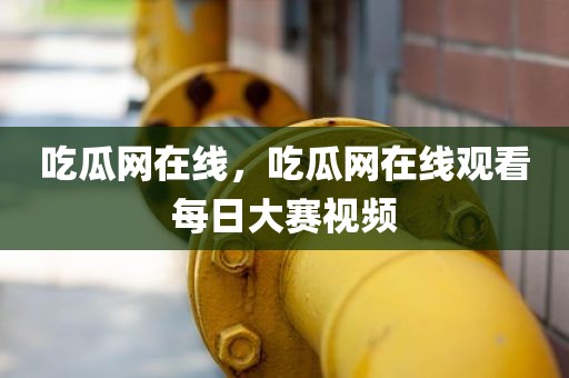 吃瓜网在线，吃瓜网在线观看每日大赛视频