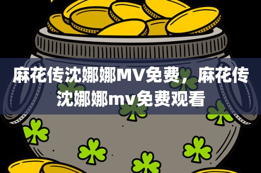 麻花传沈娜娜MV免费，麻花传沈娜娜mv免费观看
