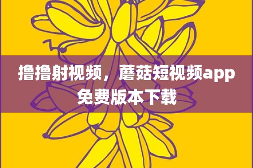 撸撸射视频，蘑菇短视频app免费版本下载