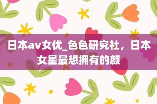日本av女优_色色研究社，日本女星最想拥有的颜