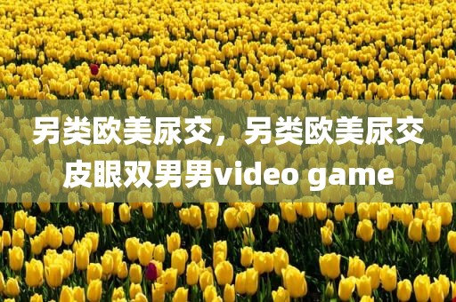 另类欧美尿交，另类欧美尿交皮眼双男男video game