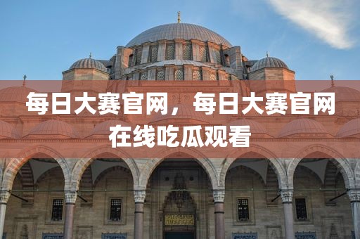 每日大赛官网，每日大赛官网在线吃瓜观看