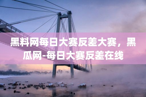 黑料网每日大赛反差大赛，黑瓜网-每日大赛反差在线