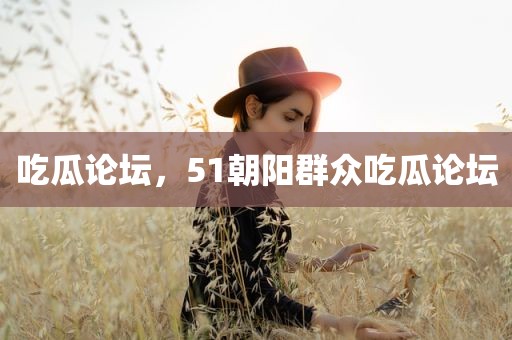 吃瓜论坛，51朝阳群众吃瓜论坛