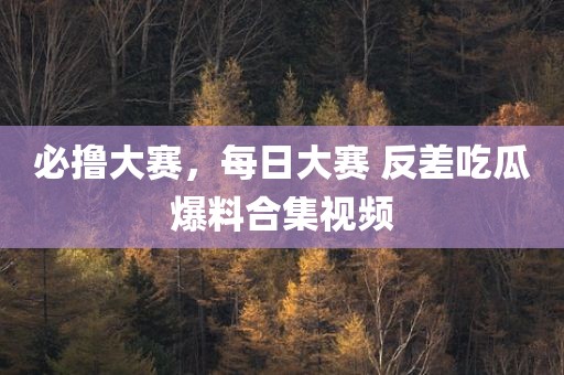 必撸大赛，每日大赛 反差吃瓜爆料合集视频