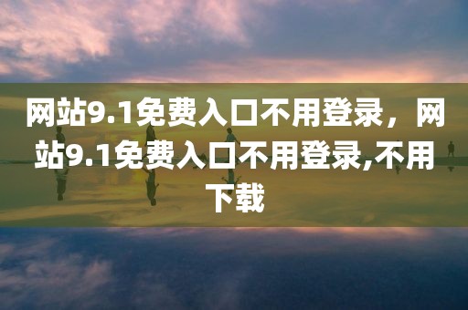 网站9.1免费入口不用登录，网站9.1免费入口不用登录,不用下载