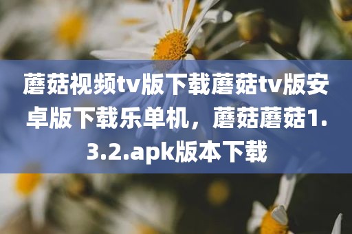 蘑菇视频tv版下载蘑菇tv版安卓版下载乐单机，蘑菇蘑菇1.3.2.apk版本下载