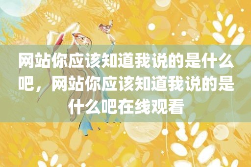 网站你应该知道我说的是什么吧，网站你应该知道我说的是什么吧在线观看