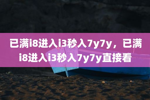 已满i8进入i3秒入7y7y，已满i8进入i3秒入7y7y直接看