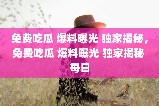 免费吃瓜 爆料曝光 独家揭秘，免费吃瓜 爆料曝光 独家揭秘 每日