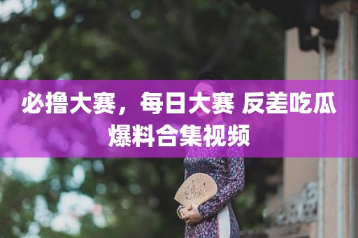 必撸大赛，每日大赛 反差吃瓜爆料合集视频