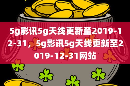 5g影讯5g天线更新至2019-12-31，5g影讯5g天线更新至2019-12-31网站