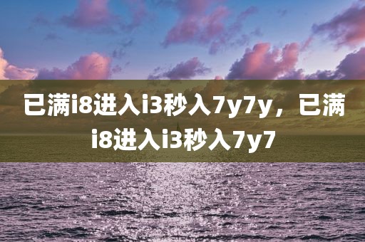 已满i8进入i3秒入7y7y，已满i8进入i3秒入7y7