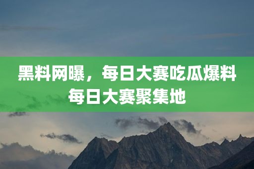 黑料网曝，每日大赛吃瓜爆料每日大赛聚集地