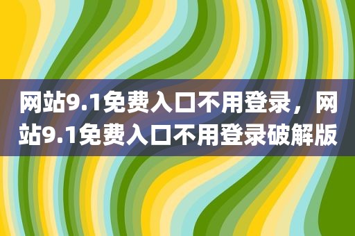 网站9.1免费入口不用登录，网站9.1免费入口不用登录破解版