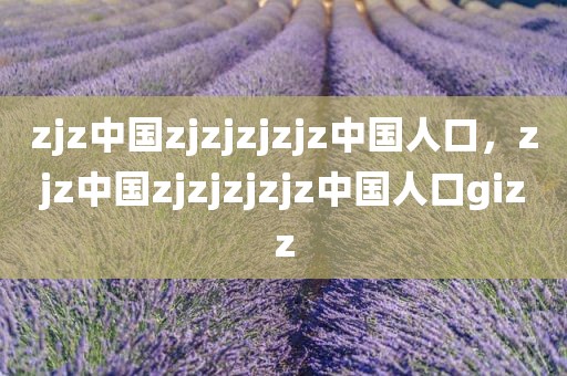 zjz中国zjzjzjzjz中国人口，zjz中国zjzjzjzjz中国人口gizz
