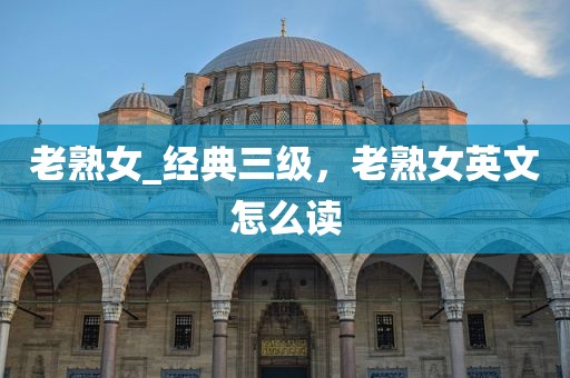 老熟女_经典三级，老熟女英文怎么读