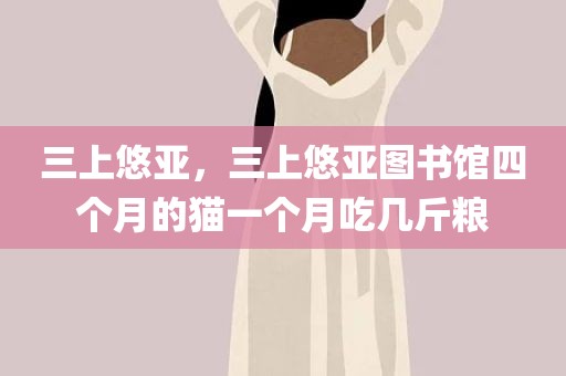 三上悠亚，三上悠亚图书馆四个月的猫一个月吃几斤粮