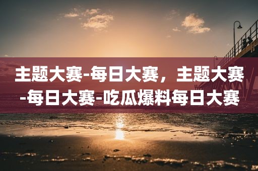 主题大赛-每日大赛，主题大赛-每日大赛-吃瓜爆料每日大赛