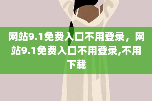 网站9.1免费入口不用登录，网站9.1免费入口不用登录,不用下载