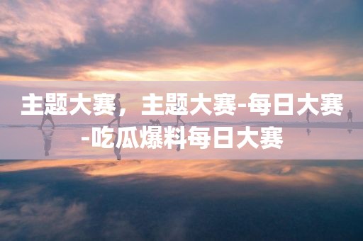 主题大赛，主题大赛-每日大赛-吃瓜爆料每日大赛