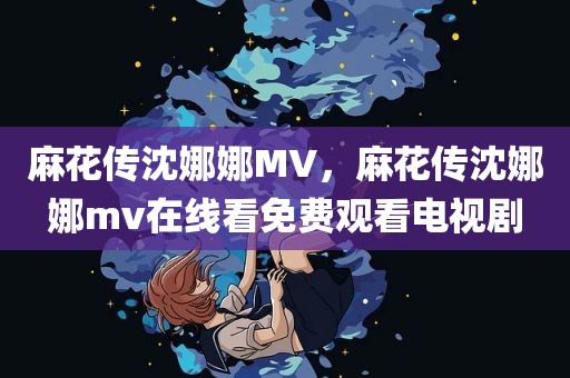麻花传沈娜娜MV，麻花传沈娜娜mv在线看免费观看电视剧
