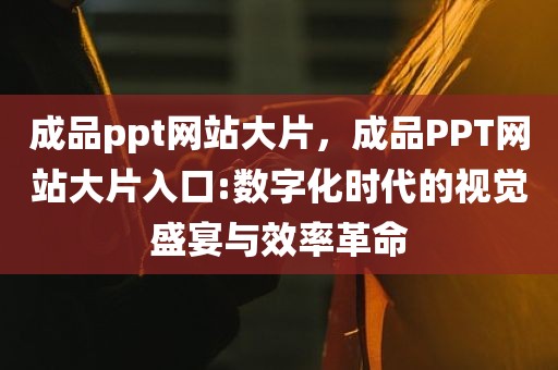 成品ppt网站大片，成品PPT网站大片入口:数字化时代的视觉盛宴与效率革命