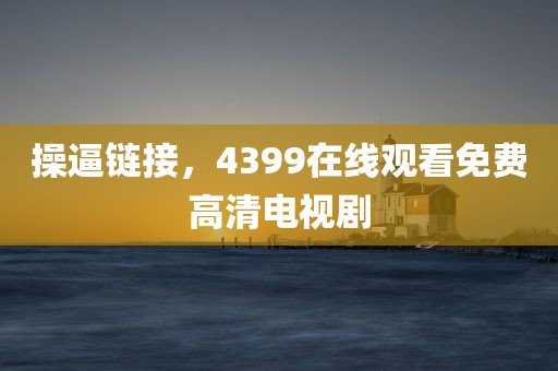 操逼链接，4399在线观看免费高清电视剧