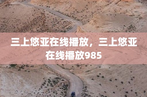 三上悠亚在线播放，三上悠亚在线播放985