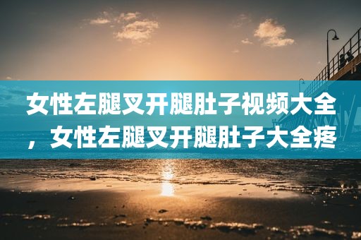 女性左腿叉开腿肚子视频大全，女性左腿叉开腿肚子大全疼
