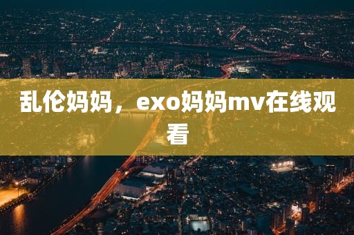 乱伦妈妈，exo妈妈mv在线观看