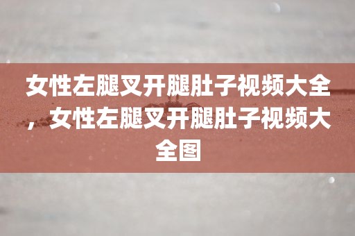 女性左腿叉开腿肚子视频大全，女性左腿叉开腿肚子视频大全图