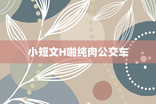 小短文H啪纯肉公交车