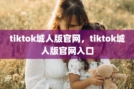 tiktok城人版官网，tiktok城人版官网入口