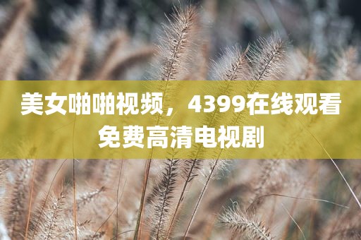 美女啪啪视频，4399在线观看免费高清电视剧
