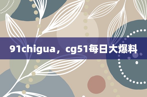 91chigua，cg51每日大爆料
