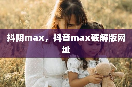 抖阴max，抖音max破解版网址