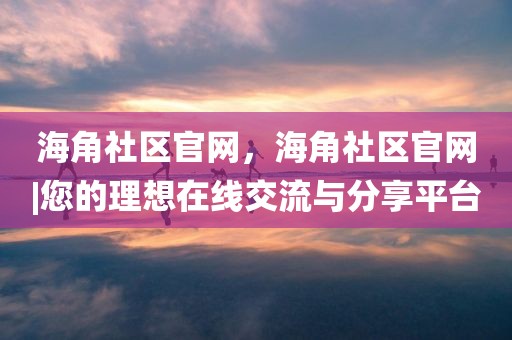 海角社区官网，海角社区官网|您的理想在线交流与分享平台