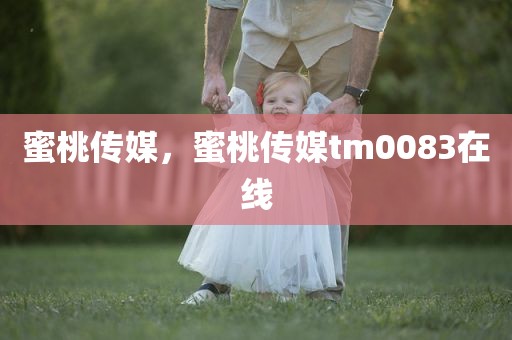 蜜桃传媒，蜜桃传媒tm0083在线
