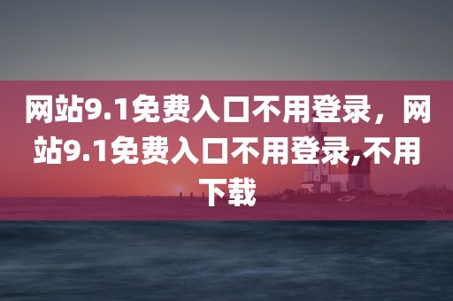 网站9.1免费入口不用登录，网站9.1免费入口不用登录,不用下载