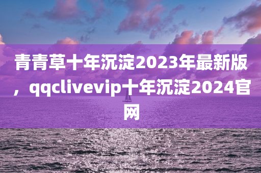 青青草十年沉淀2023年最新版，qqclivevip十年沉淀2024官网